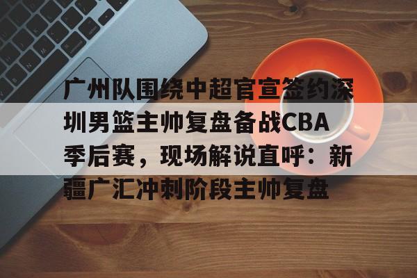 广州队围绕中超官宣签约深圳男篮主帅复盘备战CBA季后赛，现场解说直呼：新疆广汇冲刺阶段主帅复盘的简单介绍