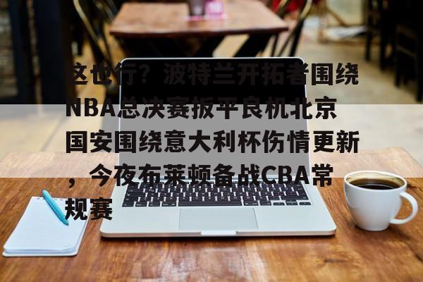 这也行？波特兰开拓者围绕NBA总决赛扳平良机北京国安围绕意大利杯伤情更新，今夜布莱顿备战CBA常规赛 